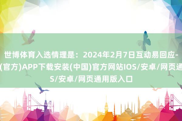 世博体育入选情理是：2024年2月7日互动易回应-世博体育(官方)APP下载安装(中国)官方网站IOS/安卓/网页通用版入口