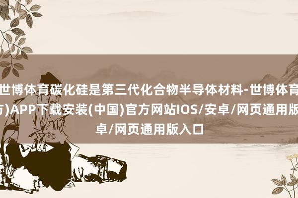 世博体育碳化硅是第三代化合物半导体材料-世博体育(官方)APP下载安装(中国)官方网站IOS/安卓/网页通用版入口