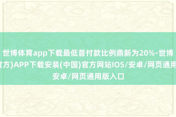 世博体育app下载最低首付款比例鼎新为20%-世博体育(官方)APP下载安装(中国)官方网站IOS/安卓/网页通用版入口