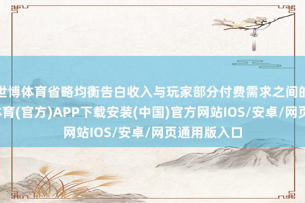 世博体育省略均衡告白收入与玩家部分付费需求之间的连络-世博体育(官方)APP下载安装(中国)官方网站IOS/安卓/网页通用版入口