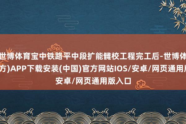 世博体育宝中铁路平中段扩能雠校工程完工后-世博体育(官方)APP下载安装(中国)官方网站IOS/安卓/网页通用版入口