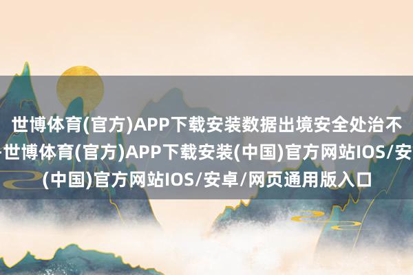 世博体育(官方)APP下载安装数据出境安全处治不是针对通盘的数据-世博体育(官方)APP下载安装(中国)官方网站IOS/安卓/网页通用版入口