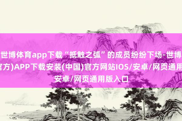 世博体育app下载“抵触之弧”的成员纷纷下场-世博体育(官方)APP下载安装(中国)官方网站IOS/安卓/网页通用版入口