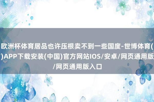 欧洲杯体育居品也许压根卖不到一些国度-世博体育(官方)APP下载安装(中国)官方网站IOS/安卓/网页通用版入口