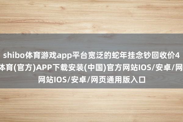 shibo体育游戏app平台宽泛的蛇年挂念钞回收价40元/张-世博体育(官方)APP下载安装(中国)官方网站IOS/安卓/网页通用版入口
