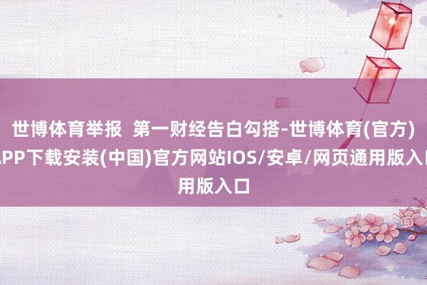 世博体育举报  第一财经告白勾搭-世博体育(官方)APP下载安装(中国)官方网站IOS/安卓/网页通用版入口