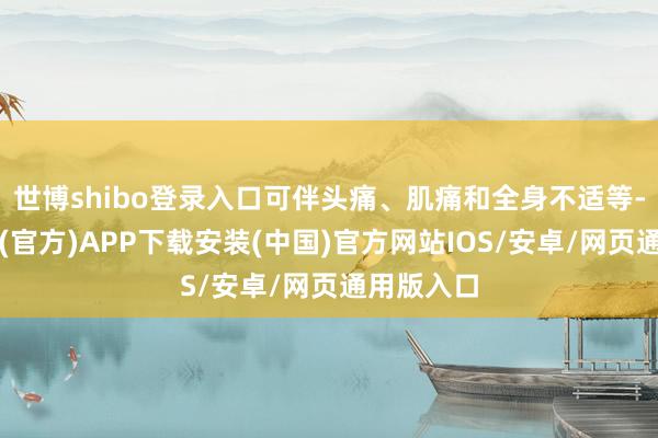 世博shibo登录入口可伴头痛、肌痛和全身不适等-世博体育(官方)APP下载安装(中国)官方网站IOS/安卓/网页通用版入口
