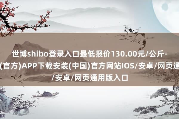 世博shibo登录入口最低报价130.00元/公斤-世博体育(官方)APP下载安装(中国)官方网站IOS/安卓/网页通用版入口