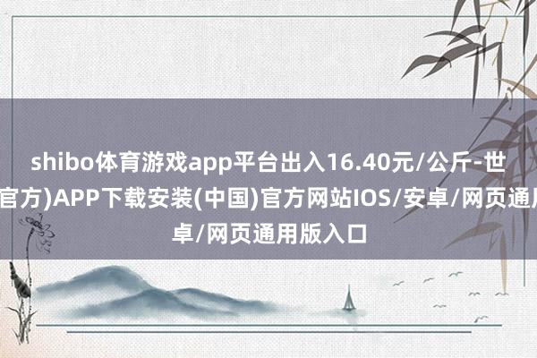 shibo体育游戏app平台出入16.40元/公斤-世博体育(官方)APP下载安装(中国)官方网站IOS/安卓/网页通用版入口