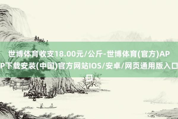 世博体育收支18.00元/公斤-世博体育(官方)APP下载安装(中国)官方网站IOS/安卓/网页通用版入口