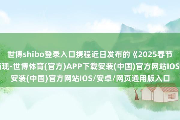 世博shibo登录入口携程近日发布的《2025春节旅游市集预测叙述》涌现-世博体育(官方)APP下载安装(中国)官方网站IOS/安卓/网页通用版入口