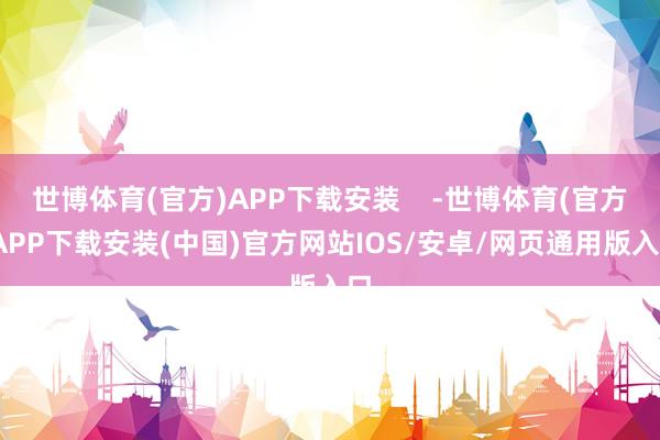 世博体育(官方)APP下载安装    -世博体育(官方)APP下载安装(中国)官方网站IOS/安卓/网页通用版入口