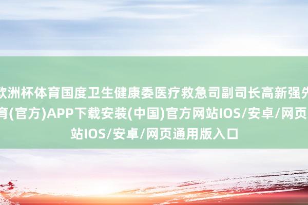 欧洲杯体育国度卫生健康委医疗救急司副司长高新强先容-世博体育(官方)APP下载安装(中国)官方网站IOS/安卓/网页通用版入口