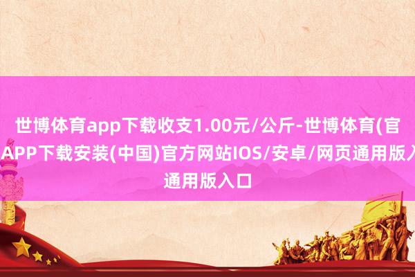 世博体育app下载收支1.00元/公斤-世博体育(官方)APP下载安装(中国)官方网站IOS/安卓/网页通用版入口