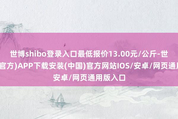 世博shibo登录入口最低报价13.00元/公斤-世博体育(官方)APP下载安装(中国)官方网站IOS/安卓/网页通用版入口
