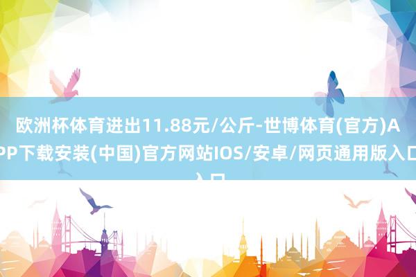 欧洲杯体育进出11.88元/公斤-世博体育(官方)APP下载安装(中国)官方网站IOS/安卓/网页通用版入口