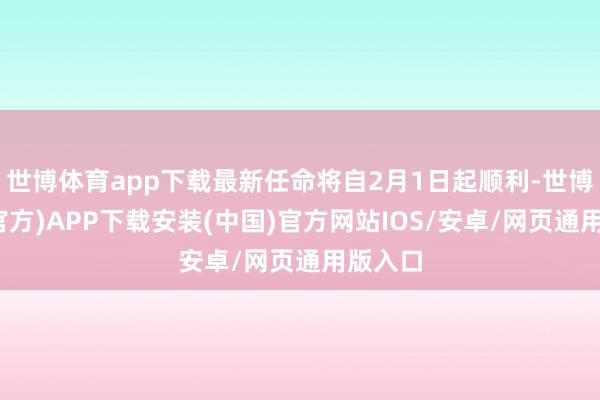 世博体育app下载最新任命将自2月1日起顺利-世博体育(官方)APP下载安装(中国)官方网站IOS/安卓/网页通用版入口