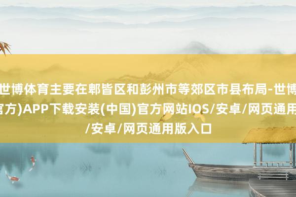 世博体育主要在郫皆区和彭州市等郊区市县布局-世博体育(官方)APP下载安装(中国)官方网站IOS/安卓/网页通用版入口