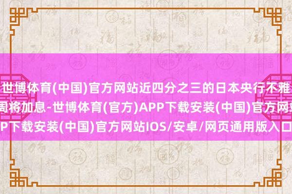 世博体育(中国)官方网站近四分之三的日本央行不雅察东谈主士展望其下周将加息-世博体育(官方)APP下载安装(中国)官方网站IOS/安卓/网页通用版入口