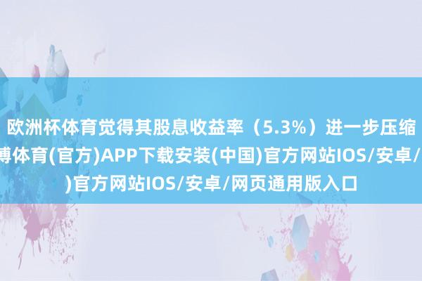 欧洲杯体育觉得其股息收益率（5.3%）进一步压缩的空间有限-世博体育(官方)APP下载安装(中国)官方网站IOS/安卓/网页通用版入口