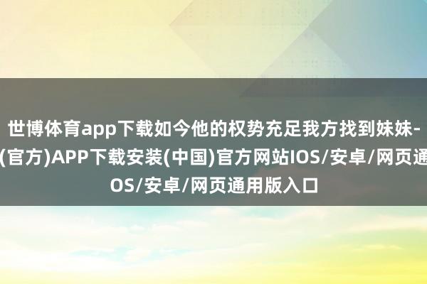 世博体育app下载如今他的权势充足我方找到妹妹-世博体育(官方)APP下载安装(中国)官方网站IOS/安卓/网页通用版入口