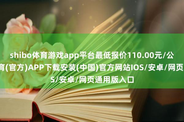 shibo体育游戏app平台最低报价110.00元/公斤-世博体育(官方)APP下载安装(中国)官方网站IOS/安卓/网页通用版入口
