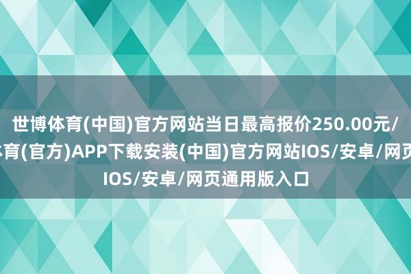 世博体育(中国)官方网站当日最高报价250.00元/公斤-世博体育(官方)APP下载安装(中国)官方网站IOS/安卓/网页通用版入口