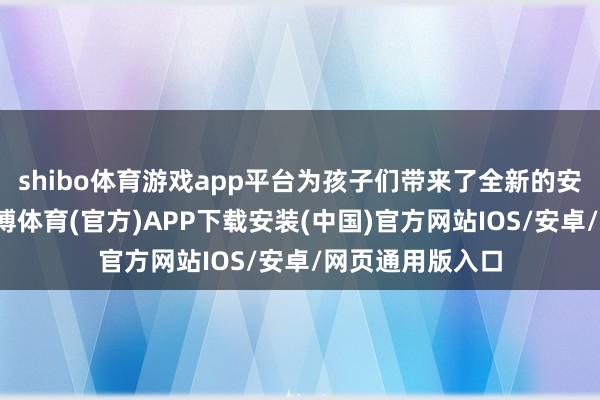shibo体育游戏app平台为孩子们带来了全新的安全拔擢体验-世博体育(官方)APP下载安装(中国)官方网站IOS/安卓/网页通用版入口
