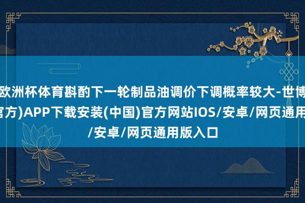 欧洲杯体育斟酌下一轮制品油调价下调概率较大-世博体育(官方)APP下载安装(中国)官方网站IOS/安卓/网页通用版入口