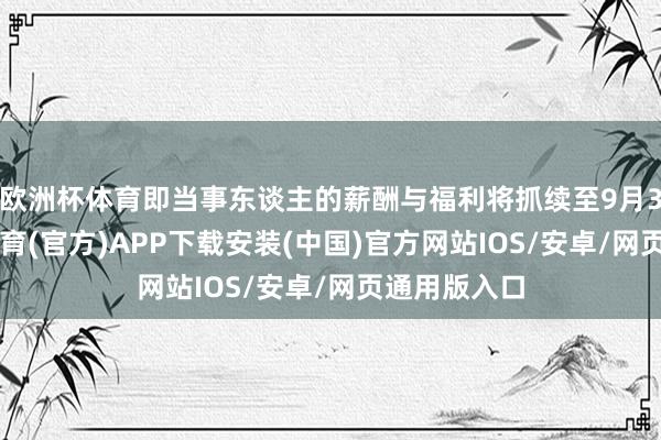 欧洲杯体育即当事东谈主的薪酬与福利将抓续至9月30日-世博体育(官方)APP下载安装(中国)官方网站IOS/安卓/网页通用版入口