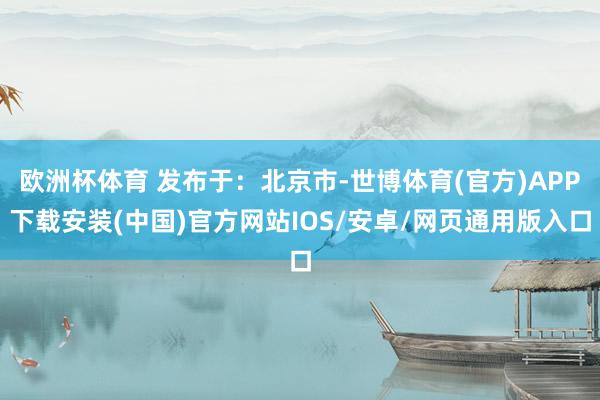 欧洲杯体育 发布于：北京市-世博体育(官方)APP下载安装(中国)官方网站IOS/安卓/网页通用版入口