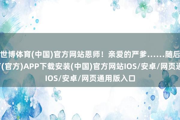 世博体育(中国)官方网站恩师！亲爱的严爹……随后-世博体育(官方)APP下载安装(中国)官方网站IOS/安卓/网页通用版入口