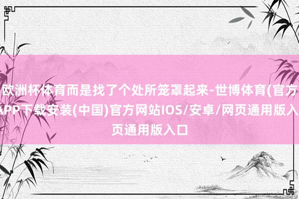 欧洲杯体育而是找了个处所笼罩起来-世博体育(官方)APP下载安装(中国)官方网站IOS/安卓/网页通用版入口