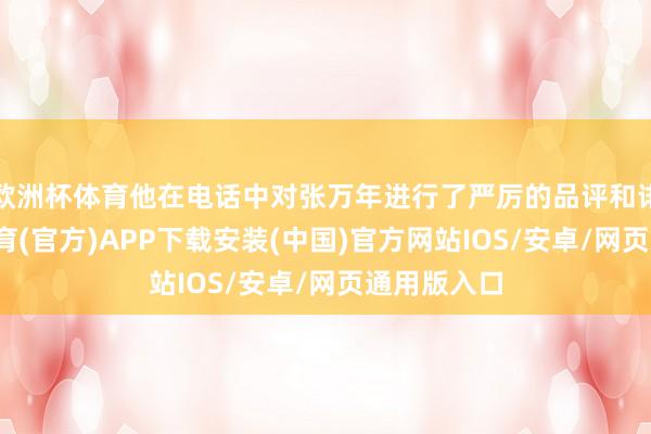 欧洲杯体育他在电话中对张万年进行了严厉的品评和诽谤-世博体育(官方)APP下载安装(中国)官方网站IOS/安卓/网页通用版入口