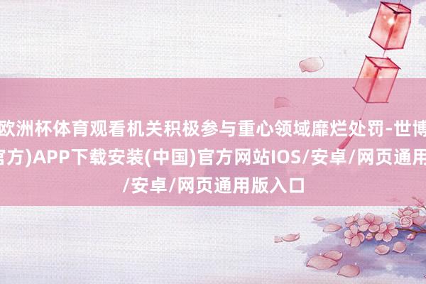 欧洲杯体育观看机关积极参与重心领域靡烂处罚-世博体育(官方)APP下载安装(中国)官方网站IOS/安卓/网页通用版入口