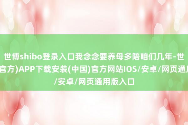世博shibo登录入口我念念要养母多陪咱们几年-世博体育(官方)APP下载安装(中国)官方网站IOS/安卓/网页通用版入口