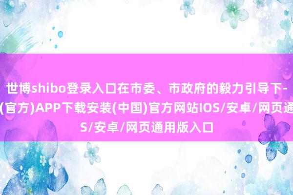 世博shibo登录入口在市委、市政府的毅力引导下-世博体育(官方)APP下载安装(中国)官方网站IOS/安卓/网页通用版入口