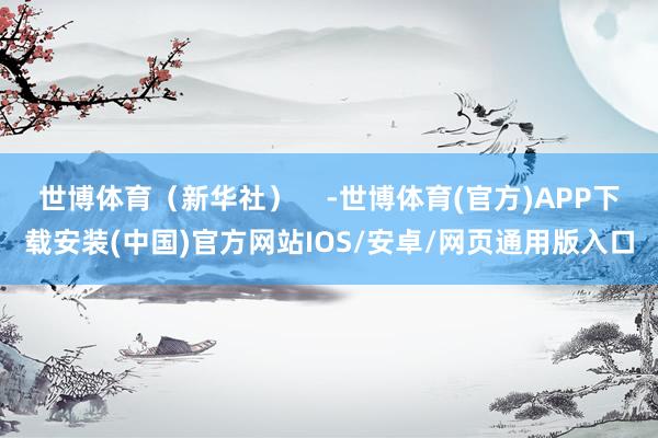 世博体育（新华社）    -世博体育(官方)APP下载安装(中国)官方网站IOS/安卓/网页通用版入口