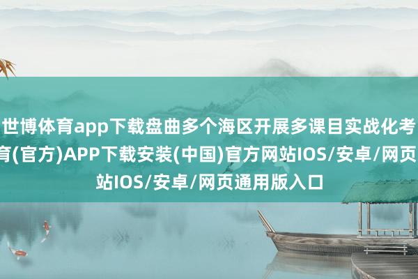 世博体育app下载盘曲多个海区开展多课目实战化考研-世博体育(官方)APP下载安装(中国)官方网站IOS/安卓/网页通用版入口
