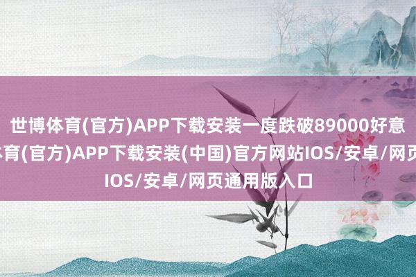 世博体育(官方)APP下载安装一度跌破89000好意思元-世博体育(官方)APP下载安装(中国)官方网站IOS/安卓/网页通用版入口