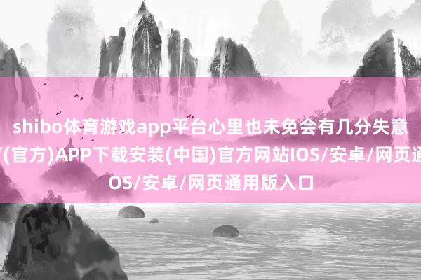shibo体育游戏app平台心里也未免会有几分失意-世博体育(官方)APP下载安装(中国)官方网站IOS/安卓/网页通用版入口