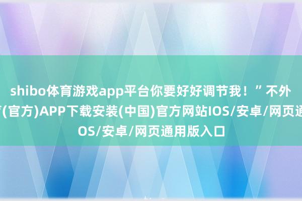 shibo体育游戏app平台你要好好调节我！”不外-世博体育(官方)APP下载安装(中国)官方网站IOS/安卓/网页通用版入口