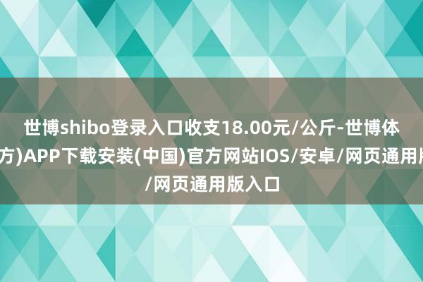 世博shibo登录入口收支18.00元/公斤-世博体育(官方)APP下载安装(中国)官方网站IOS/安卓/网页通用版入口