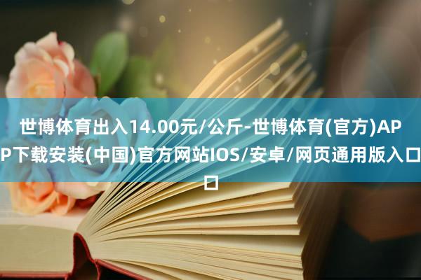 世博体育出入14.00元/公斤-世博体育(官方)APP下载安装(中国)官方网站IOS/安卓/网页通用版入口