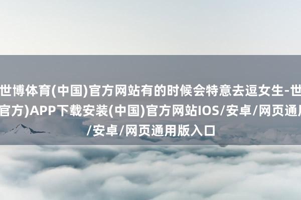 世博体育(中国)官方网站有的时候会特意去逗女生-世博体育(官方)APP下载安装(中国)官方网站IOS/安卓/网页通用版入口