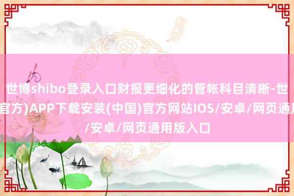 世博shibo登录入口财报更细化的管帐科目清晰-世博体育(官方)APP下载安装(中国)官方网站IOS/安卓/网页通用版入口