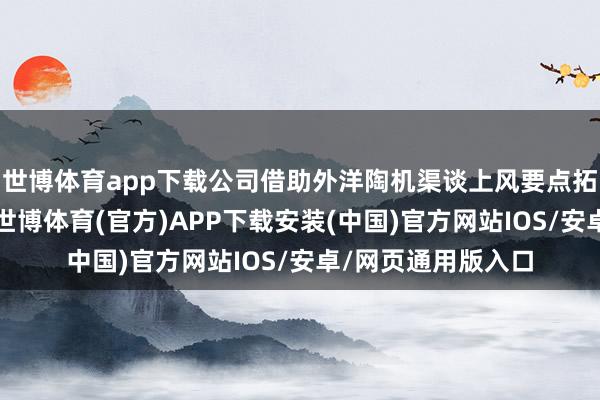 世博体育app下载公司借助外洋陶机渠谈上风要点拓展配件耗材事业-世博体育(官方)APP下载安装(中国)官方网站IOS/安卓/网页通用版入口