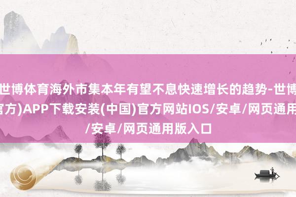 世博体育海外市集本年有望不息快速增长的趋势-世博体育(官方)APP下载安装(中国)官方网站IOS/安卓/网页通用版入口