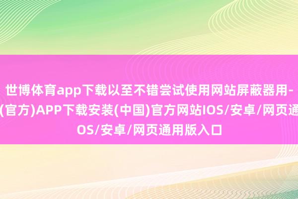 世博体育app下载以至不错尝试使用网站屏蔽器用-世博体育(官方)APP下载安装(中国)官方网站IOS/安卓/网页通用版入口