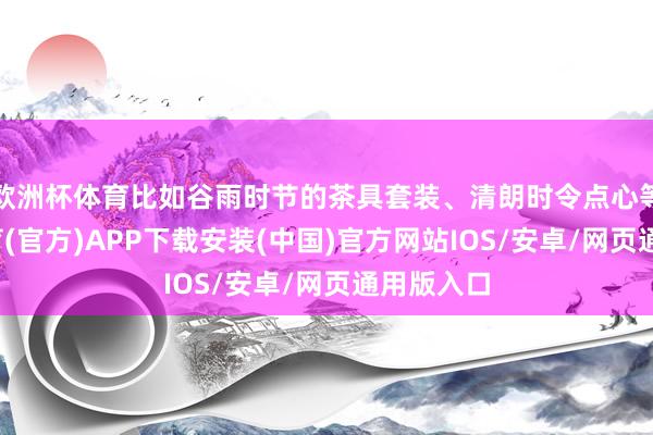 欧洲杯体育比如谷雨时节的茶具套装、清朗时令点心等-世博体育(官方)APP下载安装(中国)官方网站IOS/安卓/网页通用版入口
